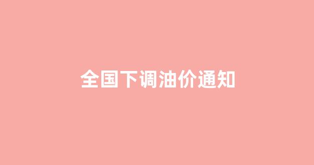 全国下调油价通知最新_全国下调油价通知