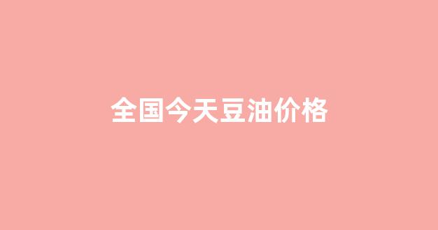 今日豆油现货各地报价_全国今天豆油价格