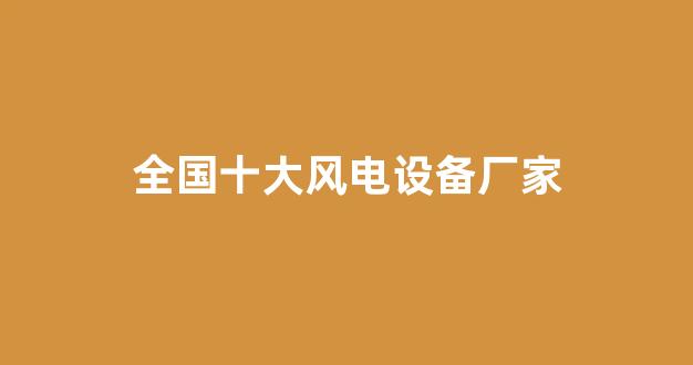 全国十大风电设备厂家(全国十大风电设备厂家有哪些)_https://www.nalian8.com_北交所_第1张