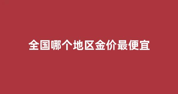 中国哪里的金价比较便宜_全国哪个地区金价最便宜