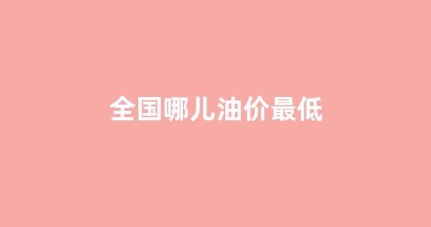 全国哪儿油价最低_全国哪个城市油价最低