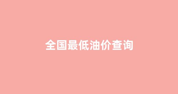 全国最低油价查询_国内油价最低价格