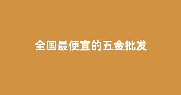 全国最便宜的五金批发(全国最便宜的五金批发市场地址)_https://www.jnskb.com_装修公司_第1张