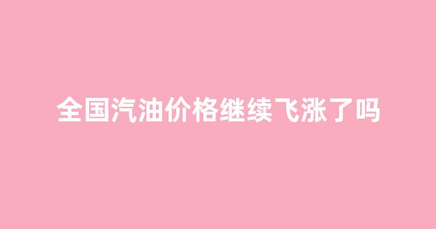 全国汽油价格继续飞涨了吗_全国汽油价格继续飞涨了吗