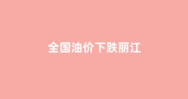 全国油价下跌丽江_丽江最新油价