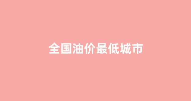 全国油价最低城市排行榜_全国油价最低城市