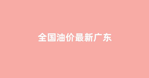 全国油价最新广东_全国油价最新广东消息