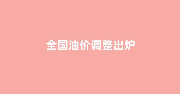 全国油价调整出炉_全国油价调整出炉了吗