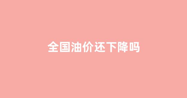 全国油价还下降吗_全国油价还下降吗今天