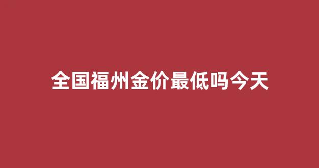 全国福州金价最低吗今天_福州今日黄金价格查询