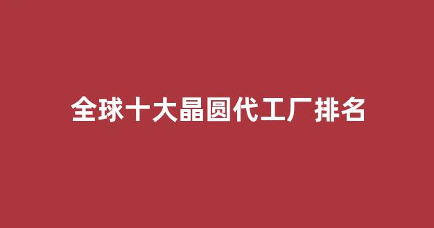 全球十大晶圆代工厂排名(全球晶圆代工厂排名中国大陆)_https://www.eamstsz.com_上交所_第1张