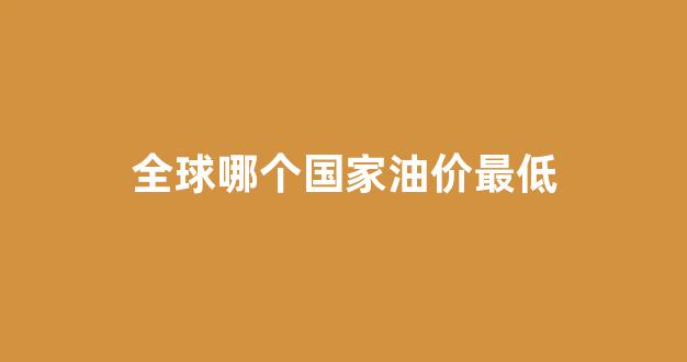 全球哪个国家油价最低_世界哪个国家油价最低
