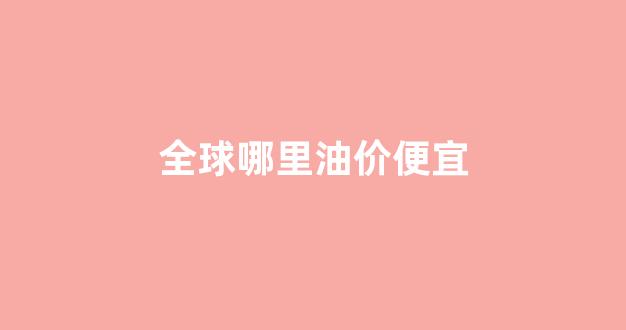 世界哪个国家油价最低_全球哪里油价便宜