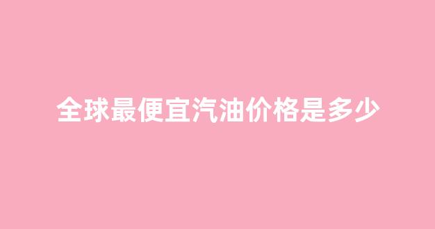 全球最便宜汽油价格是多少_世界上最便宜的油