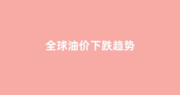 全球油价2021_全球油价下跌趋势
