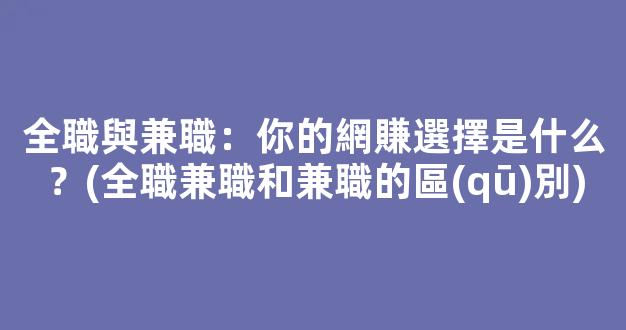 全職與兼職：你的網賺選擇是什么？(全職兼職和兼職的區(qū)別) - 嚴選資源大全