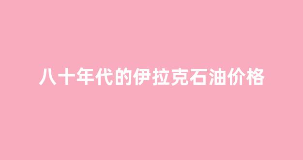 八十年代的伊拉克石油价格_八十年代的伊拉克富裕么