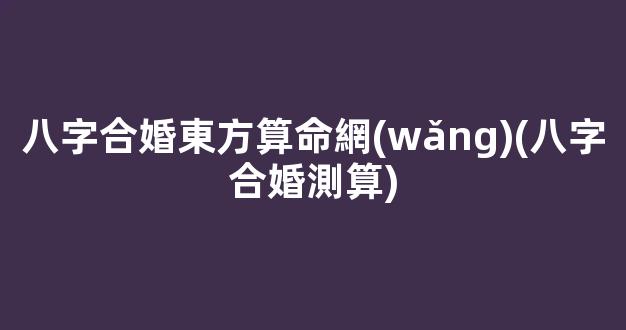 八字合婚東方算命網(wǎng)(八字合婚測算)