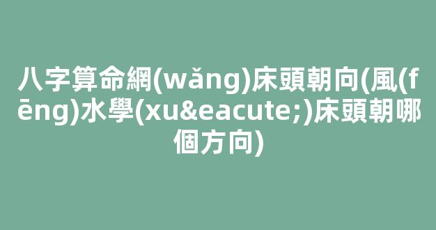 八字算命網(wǎng)床頭朝向(風(fēng)水學(xué)床頭朝哪個方向)
