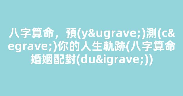 八字算命，預(yù)測(cè)你的人生軌跡(八字算命婚姻配對(duì))