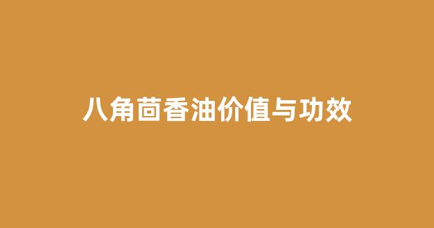 八角茴香油是什么东西_八角茴香油价值与功效