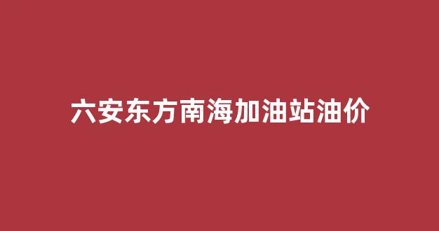 东方油站价格_六安东方南海加油站油价
