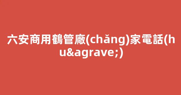 六安商用鶴管廠(chǎng)家電話(huà)(六安商用鶴管廠(chǎng)家電話(huà)號(hào)碼)(1)