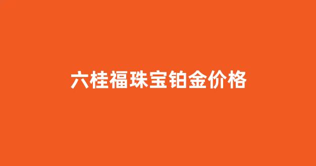 六桂福铂金怎么样_六桂福珠宝铂金价格