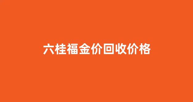 六桂福金价回收价格_六桂福黄金回收价格今日多少一克