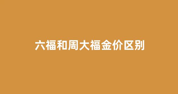 六福黄金和周大福黄金有什么区别_六福和周大福金价区别