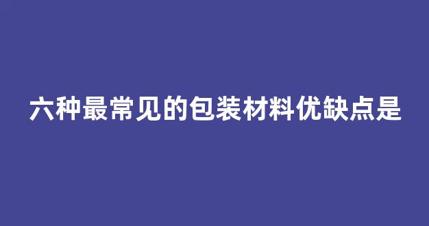 六种最常见的包装材料优缺点是(六种最常见的包装材料优缺点是哪些)_https://www.eamstsz.com_科创板_第1张