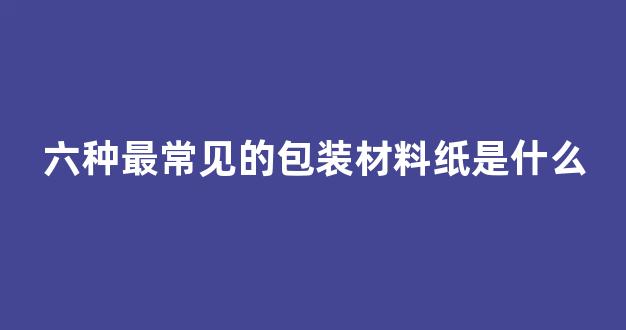 六种最常见的包装材料纸是什么_https://www.jnskb.com_装修公司_第1张