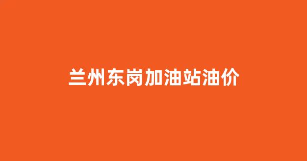 兰州哪个加油站油品好_兰州东岗加油站油价