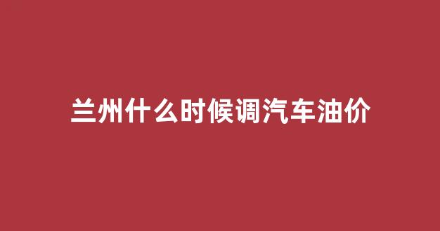 兰州什么时候调汽车油价_兰州的油价是多少