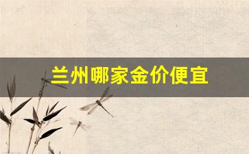 兰州黄金哪里最便宜_兰州哪家金价便宜