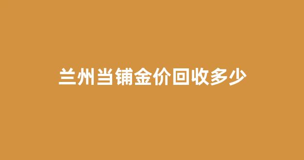 兰州当铺黄金多少钱一克_兰州当铺金价回收多少