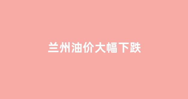 兰州油价大幅下跌_兰州油价涨跌