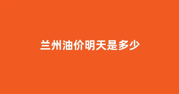 兰州油价明天是多少_兰州今日油价调整最新消息价格查询