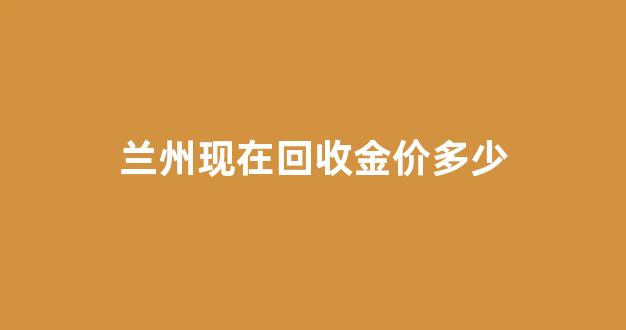 兰州现在回收金价多少_兰州黄金首饰回收