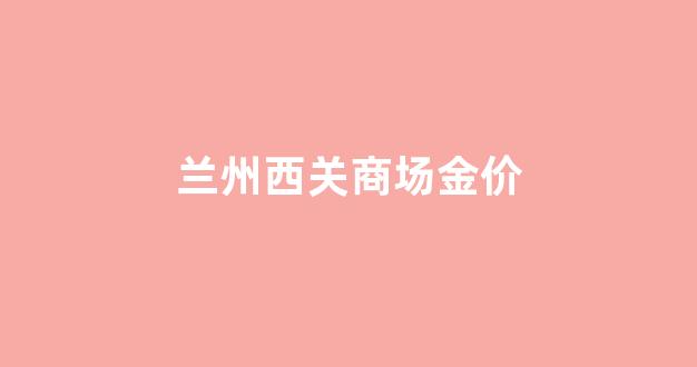 兰州今日黄金价格首饰多少钱一克_兰州西关商场金价