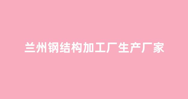 兰州钢结构加工厂生产厂家(兰州钢结构厂有多少家)_https://www.eamstsz.com_深交所_第1张