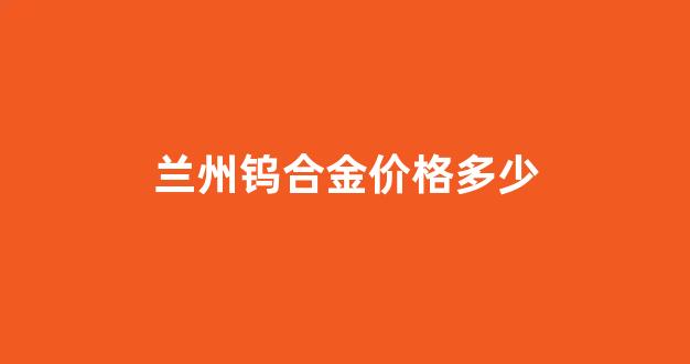 兰州钨合金价格多少一吨_兰州钨合金价格多少