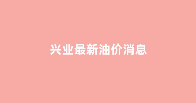 兴业最近_兴业最新油价消息