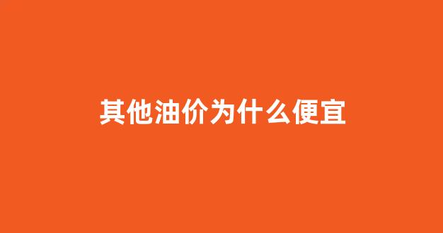 其他油价为什么便宜_为什么油价不同