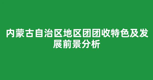 内蒙古自治区地区团团收特色及发展前景分析