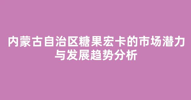内蒙古自治区糖果宏卡的市场潜力与发展趋势分析