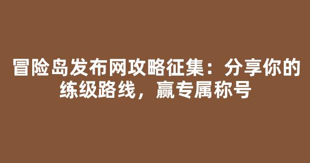 冒险岛发布网攻略征集：分享你的练级路线，赢专属称号