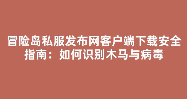 冒险岛私服发布网客户端下载安全指南：如何识别木马与病毒