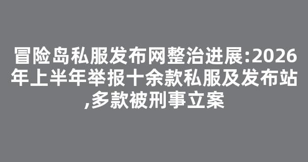 冒险岛私服发布网整治进展:2026年上半年举报十余款私服及发布站,多款被刑事立案