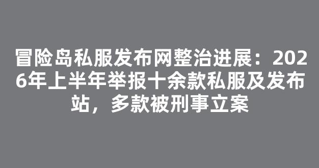 冒险岛私服发布网整治进展：2026年上半年举报十余款私服及发布站，多款被刑事立案
